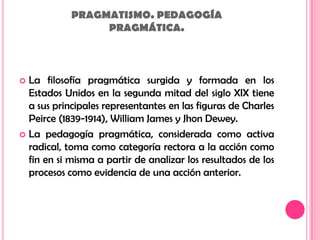 PRAGMATISMO. PEDAGOGÍAPRAGMÁTICA.La filosofía pragmática surgida y formada en los Estados Unidos en la segunda mitad del siglo XIX tiene a sus principales representantes en las figuras de Charles Peirce (1839-1914), William James y Jhon Dewey.La pedagogía pragmática, considerada como activa radical, toma como categoría rectora a la acción como fin en si misma a partir de analizar los resultados de los procesos como evidencia de una acción anterior.