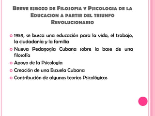 Breve esbozo de Filosofia y Psicologia de la Educacion a partir del triunfo Revolucionario1959, se busca una educación para la vida, el trabajo, la ciudadanía y la familiaNueva Pedagogía Cubana sobre la base de una filosofía Apoyo de la PsicologíaCreación de una Escuela Cubana Contribución de algunas teorías Psicológicas