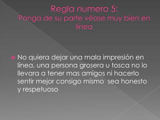 Regla numero 5: Ponga de su parte véase muy bien en líneaNo quiera dejar una mala impresión en línea, una persona grosera u tosca no lo llevara a tener mas amigos ni hacerlo sentir mejor consigo mismo  sea honesto y respetuoso