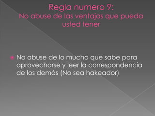 Regla numero 9:No abuse de las ventajas que pueda usted tenerNo abuse de lo mucho que sabe para aprovecharse y leer la correspondencia de los demás (No sea hakeador)
