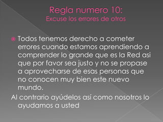 Regla numero 10:Excuse los errores de otrosTodos tenemos derecho a cometer errores cuando estamos aprendiendo a comprender lo grande que es la Red asi que por favor sea justo y no se propase a aprovecharse de esas personas que no conocen muy bien este nuevo mundo.Al contrario ayúdelos así como nosotros lo ayudamos a usted