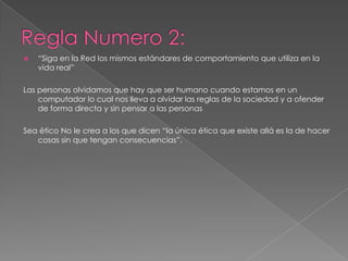 Regla Numero 2:“Siga en la Red los mismos estándares de comportamiento que utiliza en la vida real”Las personas olvidamos que hay que ser humano cuando estamos en un computador lo cual nos lleva a olvidar las reglas de la sociedad y a ofender de forma directa y sin pensar a las personas Sea ético No le crea a los que dicen “la única ética que existe allá es la de hacer cosas sin que tengan consecuencias”. 
