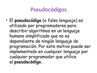 Pseudocódigos El pseudocódigo (o falso lenguaje) es utilizado por programadores para describir algoritmos en un lenguaje humano simplificado que no es dependiente de ningún lenguaje de programación. Por este motivo puede ser implementado en cualquier lenguaje por cualquier programador que utilice el pseudocódigo.