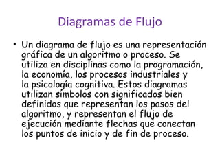 Diagramas de Flujo Un diagrama de flujo es una representación gráfica de un algoritmo o proceso. Se utiliza en disciplinas como la programación, la economía, los procesos industriales y la psicología cognitiva. Estos diagramas utilizan símbolos con significados bien definidos que representan los pasos del algoritmo, y representan el flujo de ejecución mediante flechas que conectan los puntos de inicio y de fin de proceso. 