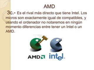                            AMD 3c.- Es el rival más directo que tiene Intel. Los micros son exactamente igual de compatibles, y usando el ordenador no notaremos en ningún momento diferencias entre tener un Intel o un AMD.  