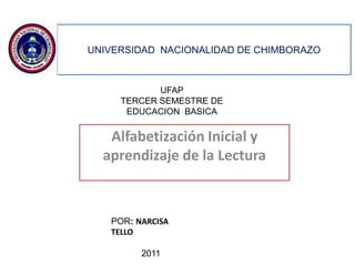 UNIVERSIDAD NACIONALIDAD DE CHIMBORAZO



            UFAP
     TERCER SEMESTRE DE
      EDUCACION BASICA


   Alfabetización Inicial y
  aprendizaje de la Lectura



   POR: NARCISA
   TELLO

         2011
 