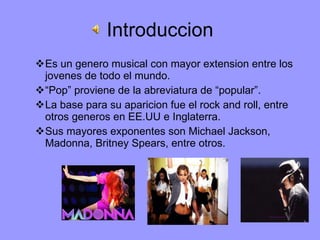 Introduccion Es un genero musical con mayor extension entre los jovenes de todo el mundo. “ Pop” proviene de la abreviatura de “popular”. La base para su aparicion fue el rock and roll, entre otros generos en EE.UU e Inglaterra. Sus mayores exponentes son Michael Jackson, Madonna, Britney Spears, entre otros. 