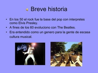 Breve historia En los 50 el rock fue la base del pop con interpretes como Elvis Presley. A fines de los 60 evoluciono con The Beatles. Era entendido como un genero para la gente de escasa cultura musical.   