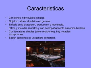 Caracteristicas Canciones individuales (singles) Objetivo: atraer al publico en general. Enfasis en la grabacion, produccion y tecnologia. Ritmo y melodia sencillos y con acompañamiento armonico limitado Con tematicas simples (amor relaciones), hay notables excepciones. Según opiniones es un genero comercial. 