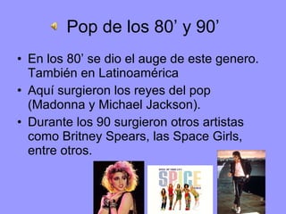 Pop de los 80’ y 90’ En los 80’ se dio el auge de este genero. También en Latinoamérica  Aquí surgieron los reyes del pop (Madonna y Michael Jackson). Durante los 90 surgieron otros artistas como Britney Spears, las Space Girls, entre otros. 