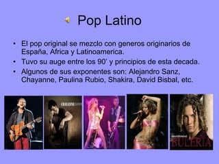Pop Latino El pop original se mezclo con generos originarios de España, Africa y Latinoamerica.  Tuvo su auge entre los 90’ y principios de esta decada. Algunos de sus exponentes son: Alejandro Sanz, Chayanne, Paulina Rubio, Shakira, David Bisbal, etc. 