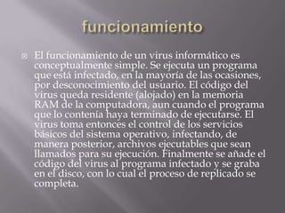    El funcionamiento de un virus informático es
    conceptualmente simple. Se ejecuta un programa
    que está infectado, en la mayoría de las ocasiones,
    por desconocimiento del usuario. El código del
    virus queda residente (alojado) en la memoria
    RAM de la computadora, aun cuando el programa
    que lo contenía haya terminado de ejecutarse. El
    virus toma entonces el control de los servicios
    básicos del sistema operativo, infectando, de
    manera posterior, archivos ejecutables que sean
    llamados para su ejecución. Finalmente se añade el
    código del virus al programa infectado y se graba
    en el disco, con lo cual el proceso de replicado se
    completa.
 