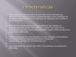    Dado que una característica de los virus es el consumo de
    recursos, los virus ocasionan problemas tales como: pérdida de
    productividad, cortes en los sistemas de información o daños a
    nivel de datos.

   Una de las características es la posibilidad que tienen de
    diseminarse por medio de replicas y copias. Las redes en la
    actualidad ayudan a dicha propagación cuando éstas no tienen la
    seguridad adecuada.

   Otros daños que los virus producen a los sistemas informáticos
    son la pérdida de información, horas de parada
    productiva, tiempo de reinstalación, etc.

   Hay que tener en cuenta que cada virus plantea una situación
    diferente.
 