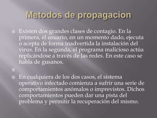    Existen dos grandes clases de contagio. En la
    primera, el usuario, en un momento dado, ejecuta
    o acepta de forma inadvertida la instalación del
    virus. En la segunda, el programa malicioso actúa
    replicándose a través de las redes. En este caso se
    habla de gusanos.


   En cualquiera de los dos casos, el sistema
    operativo infectado comienza a sufrir una serie de
    comportamientos anómalos o imprevistos. Dichos
    comportamientos pueden dar una pista del
    problema y permitir la recuperación del mismo.
 