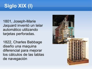 Siglo XIX (I) 1801, Joseph-Marie Jaquard inventó un telar automático utilizando tarjetas perforadas. 1822, Charles Babbage diseño una maquina diferencial para mejorar los cálculos de las tablas de navegación 