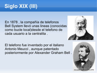 Siglo XIX (III) En 1878 , la compañía de telefonos Bell System llevó unas lineas (conocidas como bucle local)desde el telefono de  cada usuario a la centralita . El telefono fue inventado por el italiano Antonio Meucci , aunque patentado  posteriormente por Alexander Graham Bell . 