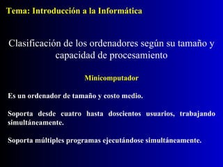 Minicomputador Es un ordenador de tamaño y costo medio. Soporta desde cuatro hasta doscientos usuarios, trabajando simultáneamente. Soporta múltiples programas ejecutándose simultáneamente. Clasificación de los ordenadores según su tamaño y capacidad de procesamiento Tema: Introducción a la Informática 