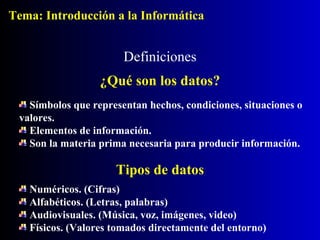 Símbolos que representan hechos, condiciones, situaciones o valores.  Elementos de información. Son la materia prima necesaria para producir información. Definiciones ¿Qué son los datos? Tipos de datos Numéricos. (Cifras) Alfabéticos. (Letras, palabras) Audiovisuales. (Música, voz, imágenes, video) Físicos. (Valores tomados directamente del entorno) Tema: Introducción a la Informática 