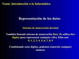 Representación de los datos Sistema de numeración decimal También llamado sistema de numeración  Base 10 , utiliza  diez dígitos  para representar cualquier cifra. Ellos son: 0, 1, 2, 3, 4, 5, 6, 7, 8, 9 Combinando estos dígitos, podemos construir cualquier número. Tema: Introducción a la Informática 
