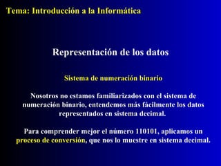Sistema de numeración binario Nosotros no estamos familiarizados con el sistema de numeración binario, entendemos más fácilmente los datos representados en sistema decimal.  Para comprender mejor el número 110101, aplicamos un  proceso de conversión , que nos lo muestre en sistema decimal. Representación de los datos Tema: Introducción a la Informática 