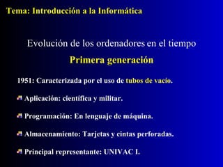 1951: Caracterizada por el uso de   tubos de vacío . Aplicación: científica y militar. Programación: En lenguaje de máquina. Almacenamiento: Tarjetas y cintas perforadas. Principal representante: UNIVAC I. Evolución de los ordenadores   en el tiempo Primera generación Tema: Introducción a la Informática 