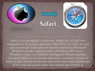 Safari es el navegador creado por Apple Inc. el cual está
 integrado en el sistema operativo Mac OS X, en 2007 se creó
   una versión de Safari para el sistema operativo Microsoft
     Windows dando soporte tanto a Windows XP como a
    Windows Vista, y el teléfono inteligente iPhone también
  incorpora Safari a su sistema operativo. La nueva versión es
Safari 4 que ejecuta JavaScript casi ocho veces más rápido que
      IE 8 y más de cuatro veces más rápido que Firefox 3.
 