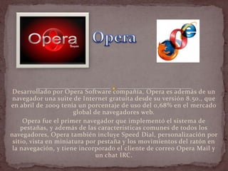 Desarrollado por Opera Software compañía, Opera es además de un
 navegador una suite de Internet gratuita desde su versión 8.50., que
en abril de 2009 tenía un porcentaje de uso del 0,68% en el mercado
                       global de navegadores web.
     Opera fue el primer navegador que implementó el sistema de
    pestañas, y además de las características comunes de todos los
navegadores, Opera también incluye Speed Dial, personalización por
 sitio, vista en miniatura por pestaña y los movimientos del ratón en
 la navegación, y tiene incorporado el cliente de correo Opera Mail y
                               un chat IRC.
 