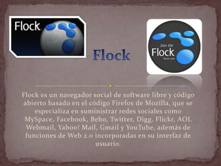 Flock es un navegador social de software libre y código
abierto basado en el código Firefox de Mozilla, que se
    especializa en suministrar redes sociales como
 MySpace, Facebook, Bebo, Twitter, Digg, Flickr, AOL
 Webmail, Yahoo! Mail, Gmail y YouTube, además de
 funciones de Web 2.0 incorporadas en su interfaz de
                       usuario.
 