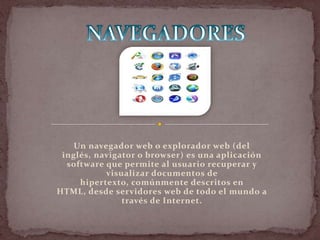 Un navegador web o explorador web (del
 inglés, navigator o browser) es una aplicación
  software que permite al usuario recuperar y
           visualizar documentos de
     hipertexto, comúnmente descritos en
HTML, desde servidores web de todo el mundo a
               través de Internet.
 