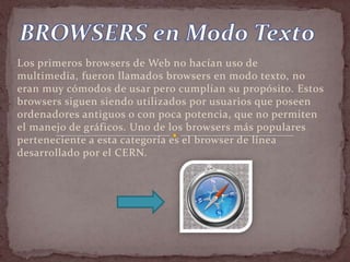 Los primeros browsers de Web no hacían uso de
multimedia, fueron llamados browsers en modo texto, no
eran muy cómodos de usar pero cumplían su propósito. Estos
browsers siguen siendo utilizados por usuarios que poseen
ordenadores antiguos o con poca potencia, que no permiten
el manejo de gráficos. Uno de los browsers más populares
perteneciente a esta categoría es el browser de línea
desarrollado por el CERN.
 