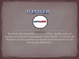 WinWeb está disponible gracias a EINet, donde reside el
servidor de Internet denominado EINet Galaxy. La versión de
 Windows de este producto se diseñó posteriormente a la de
                   Macintosh (MacWeb).
 