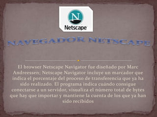 El browser Netscape Navigator fue diseñado por Marc
  Andreessen; Netscape Navigator incluye un marcador que
 indica el porcentaje del proceso de transferencia que ya ha
    sido realizado. El programa indica cuándo consigue
 conectarse a un servidor, visualiza el número total de bytes
que hay que importar y mantiene la cuenta de los que ya han
                        sido recibidos
 