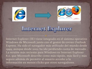 Internet Explorer (IE) viene integrado en el sistema operativo
Windows de Microsoft junto con el gestor de correo Outlook
Express. Ha sido el navegador más utilizado del mundo desde
1999, aunque desde 2002 ha ido perdiendo cuota de mercado .
La versión más reciente para Windows es Internet Explorer
8.0. que Microsoft describe como más rápido, más fácil y más
seguro además de permitir al usuario acceder a la
información en menos clicks que otros navegadores.
 