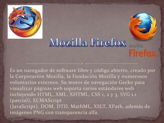 Es un navegador de software libre y código abierto, creado por
la Corporación Mozilla, la Fundación Mozilla y numerosos
voluntarios externos. Su motor de navegación Gecko para
visualizar páginas web soporta varios estándares web
incluyendo HTML, XML, XHTML, CSS 1, 2 y 3, SVG 1.1
(parcial), ECMAScript
(JavaScript), DOM, DTD, MathML, XSLT, XPath, además de
imágenes PNG con transparencia alfa.
 