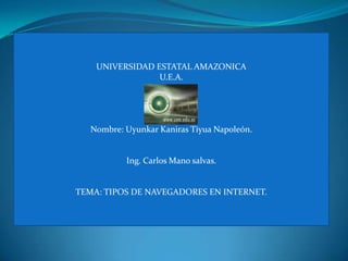 UNIVERSIDAD ESTATAL AMAZONICA
                 U.E.A.




   Nombre: Uyunkar Kaniras Tiyua Napoleón.


           Ing. Carlos Mano salvas.


TEMA: TIPOS DE NAVEGADORES EN INTERNET.
 