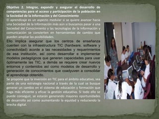 Objetivo 2. Integrar, expandir y asegurar el desarrollo de
competencias para el acceso y participación de la población en
la Sociedad de la Información y del Conocimiento
El aprendizaje es un aspecto medular si se quiere avanzar hacia
una Sociedad de la Información más aún si buscamos pasar a una
Sociedad del Conocimiento y las tecnologías de la información y
comunicación se convierten en herramientas de cambio que
pueden ampliar las posibilidades.
Ello implica asegurar que los centros de enseñanza
cuenten con la infraestructura TIC (hardware, software y
conectividad) acorde a las necesidades y requerimientos
de esa institución, así como desarrollar e implementar
modelos pedagógicos que generen capacidades para usar
óptimamente las TIC, a demás se requiere crear nuevos
entornos y contenidos así como modelos de desarrollo y
generación de conocimientos que coadyuven a consolidar
el aprendizaje obtenido.
Se propone que la inversión en TIC para el ámbito educativo, sea
parte de una estrategia nacional a través de la cual se busque
generar un cambio en el sistema de educación y formación que
haga más eficiente y eficaz la gestión educativa. Si todo ello se
puede conseguir, se estarán generando mayores oportunidades
de desarrollo así como aumentando la equidad y reduciendo la
brecha digital.
 