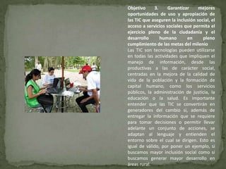 Objetivo     3.     Garantizar     mejores
oportunidades de uso y apropiación de
las TIC que aseguren la inclusión social, el
acceso a servicios sociales que permita el
ejercicio pleno de la ciudadanía y el
desarrollo      humano       en      pleno
cumplimiento de las metas del milenio
Las TIC son tecnologías pueden utilizarse
en todas las actividades que impliquen el
manejo de información, desde las
productivas a las de carácter social,
centradas en la mejora de la calidad de
vida de la población y la formación de
capital humano, como los servicios
públicos, la administración de justicia, la
educación o la salud. Es importante
entender que las TIC se convertirán en
generadores del cambio si, además de
entregar la información que se requiere
para tomar decisiones o permitir llevar
adelante un conjunto de acciones, se
adaptan al lenguaje y entienden el
entorno sobre el cual se dirigen. Esto es
igual de válido, por poner un ejemplo, si
buscamos mayor inclusión social como si
buscamos generar mayor desarrollo en
áreas rural.
 