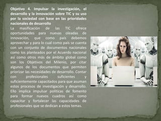 Objetivo 4. Impulsar la investigación, el
desarrollo y la innovación sobre TIC y su uso
por la sociedad con base en las prioridades
nacionales de desarrollo
La masificación de las TIC ofrece
oportunidades para nuevas oleadas de
innovación, que como país debemos
aprovechar y para lo cual como país se cuenta
con un conjunto de documentos nacionales
como los planteados por el Acuerdo nacional
así como otros más de ámbito global como
son los Objetivos del Milenio, por citar
algunos de los documentos que permiten
priorizar las necesidades de desarrollo. Contar
con        profesionales     suficientes      y
suficientemente capacitados para que asuman
estos procesos de investigación y desarrollo.
Ello implica impulsar políticas de fomento
para formar nuevos cuadros así como
capacitar y fortalecer las capacidades de
profesionales que se dedican a estos temas.
 