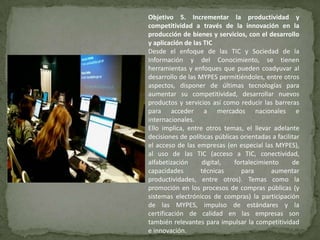Objetivo 5. Incrementar la productividad y
competitividad a través de la innovación en la
producción de bienes y servicios, con el desarrollo
y aplicación de las TIC
Desde el enfoque de las TIC y Sociedad de la
Información y del Conocimiento, se tienen
herramientas y enfoques que pueden coadyuvar al
desarrollo de las MYPES permitiéndoles, entre otros
aspectos, disponer de últimas tecnologías para
aumentar su competitividad, desarrollar nuevos
productos y servicios así como reducir las barreras
para acceder a mercados nacionales e
internacionales.
Ello implica, entre otros temas, el llevar adelante
decisiones de políticas públicas orientadas a facilitar
el acceso de las empresas (en especial las MYPES),
al uso de las TIC (acceso a TIC, conectividad,
alfabetización     digital,    fortalecimiento      de
capacidades        técnicas      para       aumentar
productividades, entre otros). Temas como la
promoción en los procesos de compras públicas (y
sistemas electrónicos de compras) la participación
de las MYPES, impulso de estándares y la
certificación de calidad en las empresas son
también relevantes para impulsar la competitividad
e innovación.
 
