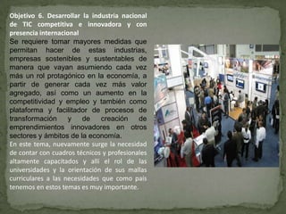Objetivo 6. Desarrollar la industria nacional
de TIC competitiva e innovadora y con
presencia internacional
Se requiere tomar mayores medidas que
permitan hacer de estas industrias,
empresas sostenibles y sustentables de
manera que vayan asumiendo cada vez
más un rol protagónico en la economía, a
partir de generar cada vez más valor
agregado, así como un aumento en la
competitividad y empleo y también como
plataforma y facilitador de procesos de
transformación      y    de    creación    de
emprendimientos innovadores en otros
sectores y ámbitos de la economía.
En este tema, nuevamente surge la necesidad
de contar con cuadros técnicos y profesionales
altamente capacitados y allí el rol de las
universidades y la orientación de sus mallas
curriculares a las necesidades que como país
tenemos en estos temas es muy importante.
 