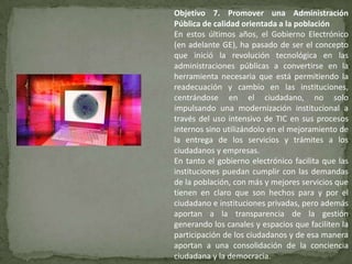 Objetivo 7. Promover una Administración
Pública de calidad orientada a la población
En estos últimos años, el Gobierno Electrónico
(en adelante GE), ha pasado de ser el concepto
que inició la revolución tecnológica en las
administraciones públicas a convertirse en la
herramienta necesaria que está permitiendo la
readecuación y cambio en las instituciones,
centrándose en el ciudadano, no solo
impulsando una modernización institucional a
través del uso intensivo de TIC en sus procesos
internos sino utilizándolo en el mejoramiento de
la entrega de los servicios y trámites a los
ciudadanos y empresas.
En tanto el gobierno electrónico facilita que las
instituciones puedan cumplir con las demandas
de la población, con más y mejores servicios que
tienen en claro que son hechos para y por el
ciudadano e instituciones privadas, pero además
aportan a la transparencia de la gestión
generando los canales y espacios que faciliten la
participación de los ciudadanos y de esa manera
aportan a una consolidación de la conciencia
ciudadana y la democracia.
 