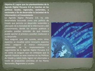 Objetivo 8. Lograr que los planteamientos de la
Agenda Digital Peruana 2.0 se inserten en las
políticas locales, regionales, sectoriales, y
nacionales a fin de desarrollar la Sociedad de la
Información y el Conocimiento
La Agenda Digital Peruana 2.0, ha sido
desarrollada buscando como una política de
Estado que permita un desarrollo sostenible y
adecuado de la Sociedad de la Información y del
Conocimiento, donde los actores públicos y
privados puedan entender de qué manera
puede aportar al proceso y puedan coadyuvar a
su desarrollo .
Para asegurar que ello suceda, entre otros
aspectos se visualiza como necesario aspectos
como: asegurar el marco institucional
responsable de la implementación y
seguimiento de la Agenda Digital Peruana 2.0
así como se asegure que los enfoques que la
Agenda impulsa se vean inserten en las Políticas
de Estado y, sobre todo, logren ser plasmadas a
través de propuestas concretas en los Planes
Nacionales, Regionales y Locales.
 
