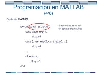 Programación en MATLAB  (4/8) Sentencia  SWITCH switch switch_expresion case case_expr1, bloque1 case {case_expr2, case_expr3, ...} bloque2 ... otherwise, bloque3 end El resultado debe ser un escalar o un string 