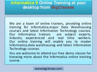 Informatica 9 Online Training at your
desktop from BigClasses
We are a team of online trainers, providing online
training for Informatica,major Data Warehousing
courses and latest Information Technology courses.
Our Informatica trainers are subject experts,
Industry experienced and real time workers.
Our online training will enable you to master
Informatica,data warehousing and latest Information
Technology courses.
You are welcome to attend our free demo classes for
knowing more about the Informatica online training
course.
www.bigclasses.com
 