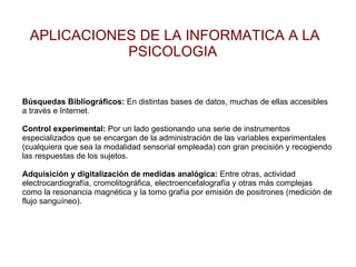 APLICACIONES DE LA INFORMATICA A LA PSICOLOGIA  Búsquedas Bibliográficos:  En distintas bases de datos, muchas de ellas accesibles a través e Internet. Control experimental:  Por un lado gestionando una serie de instrumentos especializados que se encargan de la administración de las variables experimentales (cualquiera que sea la modalidad sensorial empleada) con gran precisión y recogiendo las respuestas de los sujetos. Adquisición y digitalización de medidas analógica:  Entre otras, actividad electrocardiografía, cromolitográfica, electroencefalografía y otras más complejas como la resonancia magnética y la tomo grafía por emisión de positrones (medición de flujo sanguíneo). 
