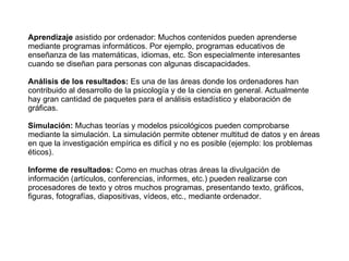 Aprendizaje  asistido por ordenador: Muchos contenidos pueden aprenderse mediante programas informáticos. Por ejemplo, programas educativos de enseñanza de las matemáticas, idiomas, etc. Son especialmente interesantes cuando se diseñan para personas con algunas discapacidades. Análisis de los resultados:  Es una de las áreas donde los ordenadores han contribuido al desarrollo de la psicología y de la ciencia en general. Actualmente hay gran cantidad de paquetes para el análisis estadístico y elaboración de gráficas. Simulación:  Muchas teorías y modelos psicológicos pueden comprobarse mediante la simulación. La simulación permite obtener multitud de datos y en áreas en que la investigación empírica es difícil y no es posible (ejemplo: los problemas éticos). Informe de resultados:  Como en muchas otras áreas la divulgación de información (artículos, conferencias, informes, etc.) pueden realizarse con procesadores de texto y otros muchos programas, presentando texto, gráficos, figuras, fotografías, diapositivas, vídeos, etc., mediante ordenador. 