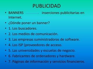 PUBLICIDAD
• BANNERS               inserciones publicitarias en
  Internet.
• ¿Dónde poner un banner?
• 1. Los buscadores.
• 2. Los medios de comunicación.
• 3. Las empresas suministradoras de software.
• 4. Los ISP (proveedores de acceso.
• 5. Las universidades y escuelas de negocio.
• 6. Fabricantes de ordenadores y hardware.
• 7. Páginas de información y servicios financieros.
 
