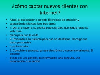 ¿cómo captar nuevos clientes con
               Internet?
• Atraer al espectador a su web. El proceso de atracción y
• captación de clientes tiene tres fases:
• 1. Dar una razón a su cliente potencial para que llegue hasta su
  web. Una
• razón para que le visite.
• 2. Persuada a su visitante para que se identifique. Consiga sus
  datos personales
• o profesionales.
• 3. Complete el proceso, ya sea electrónica o convencionalmente. El
  proceso
• puede ser una petición de información, una consulta, una
  reclamación o un pedido
 