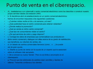 Punto de venta en el ciberespacio.
•   A) , trasladarnos a un cybermall o centro comercial electrónico como los descritos o construir nuestro
    propio servidor desde una estación UNIX.
•   b. Si decidimos abrir el establecimiento en un centro comercial electrónico
•   hemos de encontrar respuesta a las siguientes cuestiones:
•   - ¿Cuántas visitas recibe al día, a la semana y al mes?
•   - ¿Qué publicidad hace el centro comercial para obtener visitantes?
•   - ¿Dónde realiza la promoción?
•   - ¿Qué se vende en dicho centro comercial?
•   - ¿Qué tipo de consumidores visitan el centro?
•   - ¿De qué servicios de cobro y pago dispone?
•   c. Consiga los datos de empresas que comercializan sus productos en
•   dicho centro comercial y dialogue con ellas acerca de su grado de satisfacción,
•   sus beneficios, su volumen de ventas, etc.
•   d. Un listado de centros comerciales famosos (como , o ...) le puede
•   ser de gran ayuda.
•   e. Diseñe su punto de venta con la ayuda de un experto que le asesorará
•   sobre el software más apropiado.
•   f. Dé a conocer su nueva “tienda”. Pero no se limite a anunciarlo en el
•   ciberespacio.
•   g. Procure que las solicitudes de pedidos sean sencillas y rápidas de
•   rellenar. Transmita confianza a los clientes.
 
