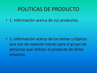 POLITICAS DE PRODUCTO
• 1. Información acerca de sus productos.



• 2. Información acerca de los temas y tópicos
  que son de especial interés para el grupo de
  personas que utilizan el producto de dicha
  empresa.
 